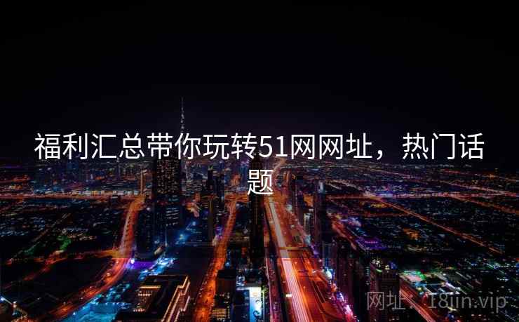 福利汇总带你玩转51网网址，热门话题