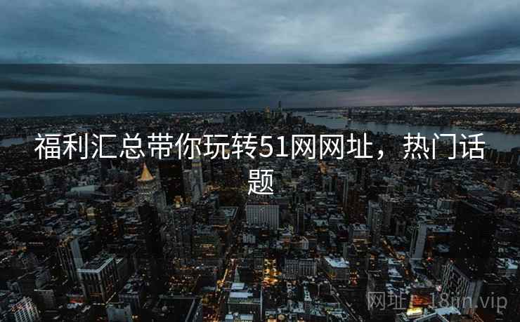 福利汇总带你玩转51网网址，热门话题