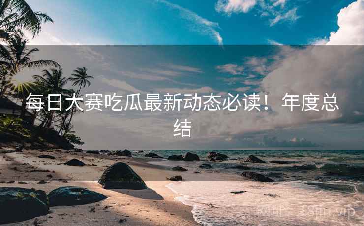 每日大赛吃瓜最新动态必读！年度总结