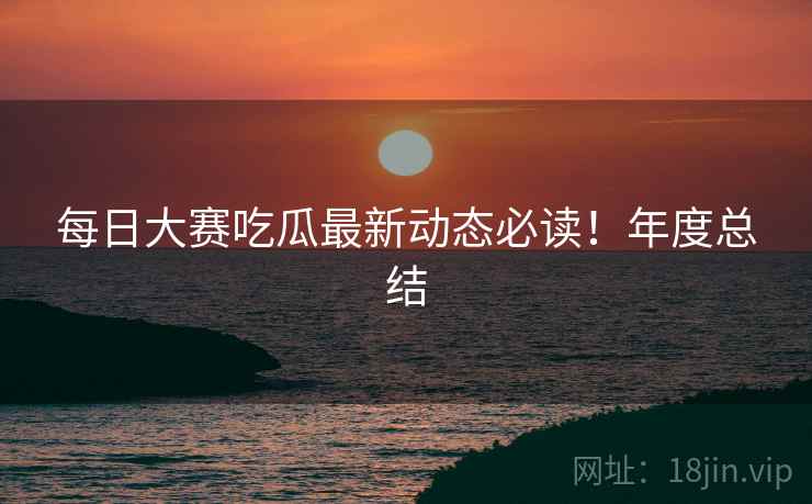 每日大赛吃瓜最新动态必读！年度总结