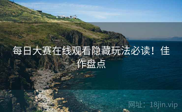 每日大赛在线观看隐藏玩法必读！佳作盘点