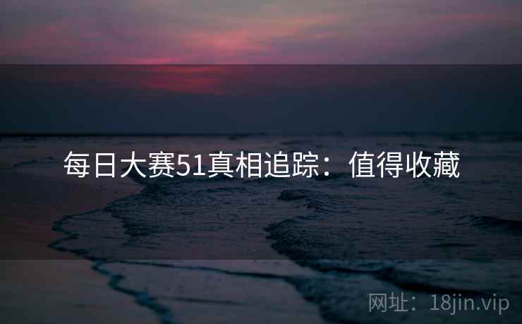 每日大赛51真相追踪：值得收藏
