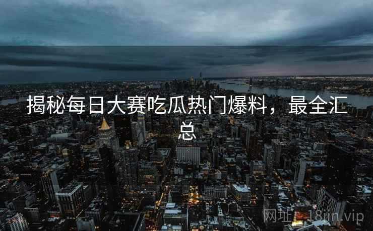 揭秘每日大赛吃瓜热门爆料，最全汇总