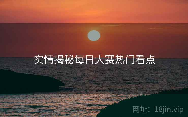 实情揭秘每日大赛热门看点