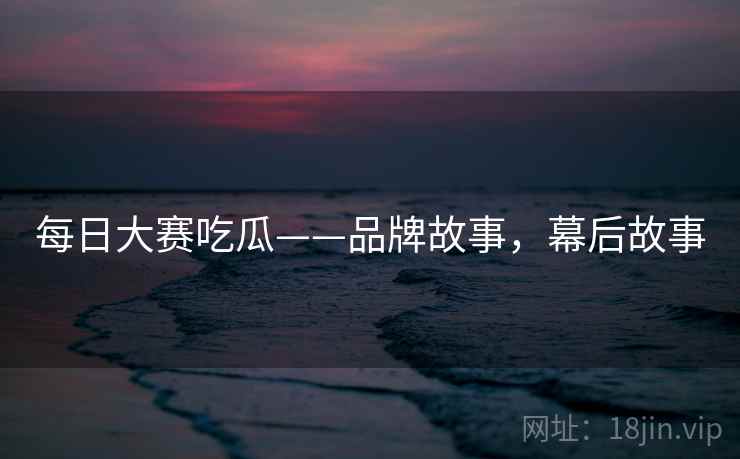 每日大赛吃瓜——品牌故事，幕后故事