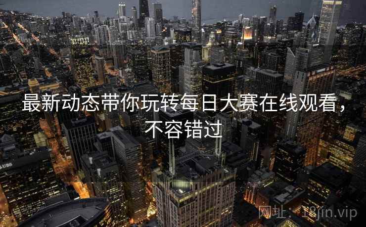 最新动态带你玩转每日大赛在线观看，不容错过