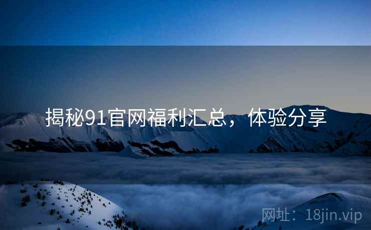 揭秘91官网福利汇总，体验分享