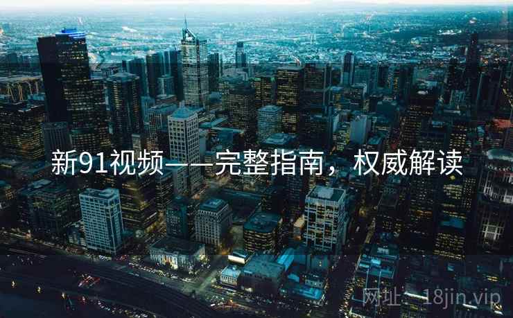 新91视频——完整指南，权威解读