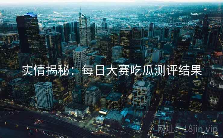 实情揭秘：每日大赛吃瓜测评结果