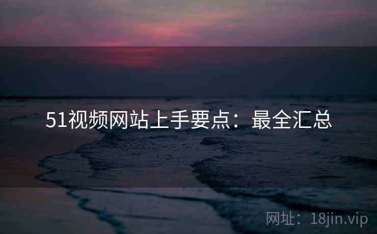 51视频网站上手要点：最全汇总