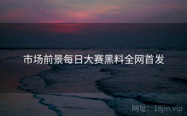 市场前景每日大赛黑料全网首发