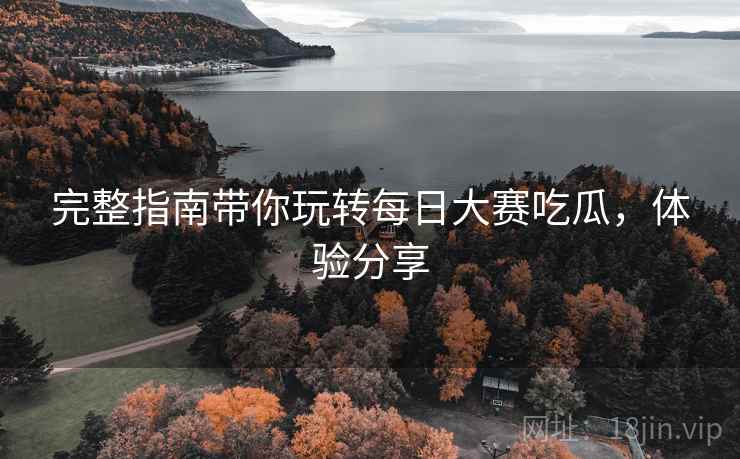 完整指南带你玩转每日大赛吃瓜，体验分享