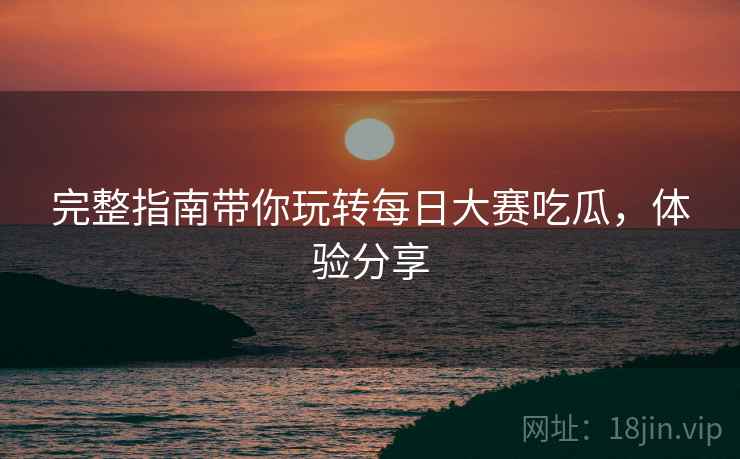 完整指南带你玩转每日大赛吃瓜，体验分享