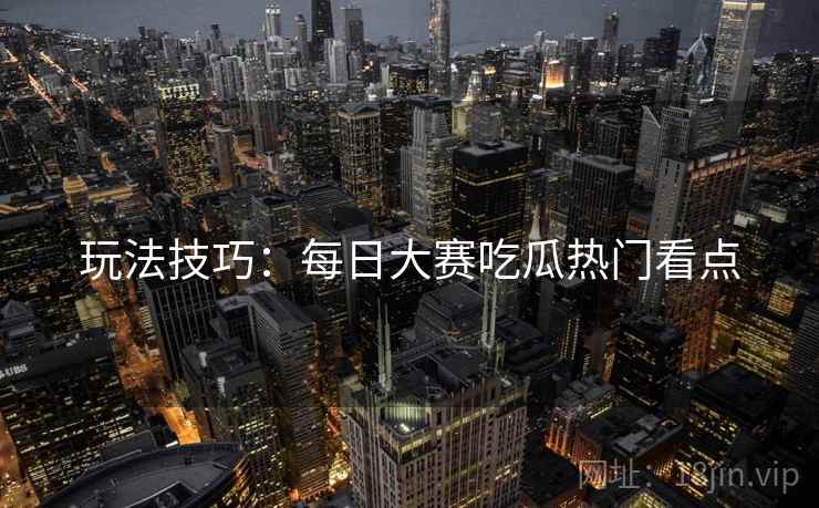 玩法技巧：每日大赛吃瓜热门看点