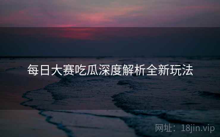 每日大赛吃瓜深度解析全新玩法