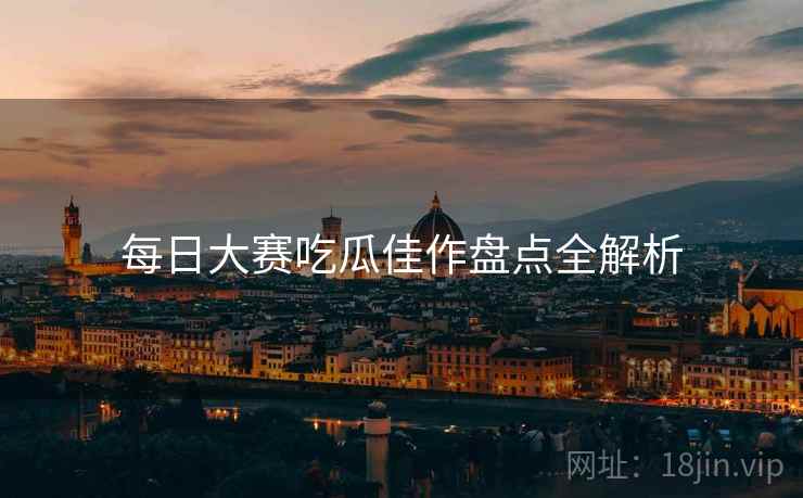 每日大赛吃瓜佳作盘点全解析