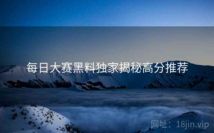 每日大赛黑料独家揭秘高分推荐