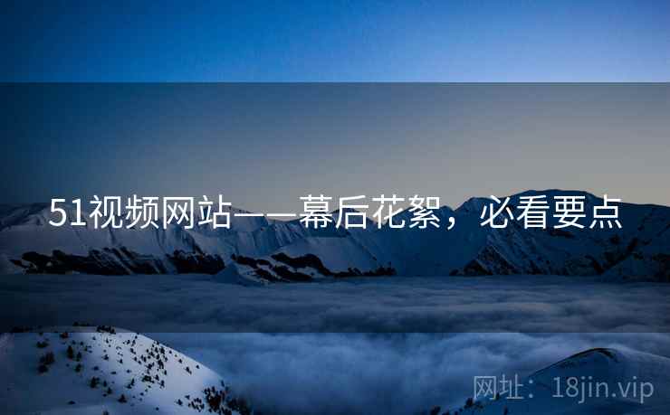 51视频网站——幕后花絮，必看要点