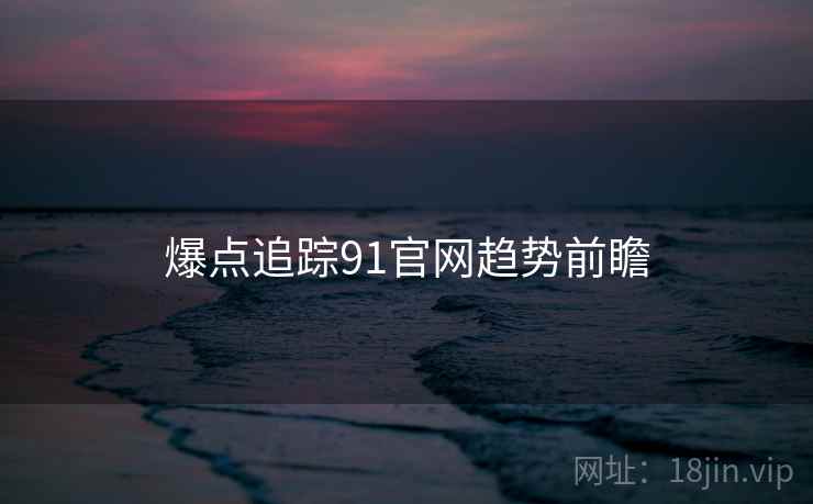 爆点追踪91官网趋势前瞻