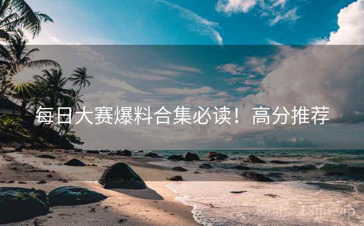 每日大赛爆料合集必读！高分推荐