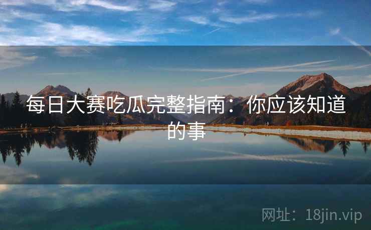 每日大赛吃瓜完整指南：你应该知道的事